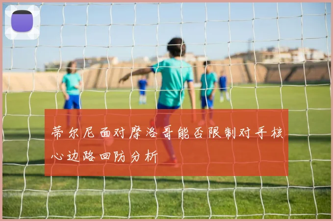 蒂尔尼面对摩洛哥能否限制对手核心边路回防分析