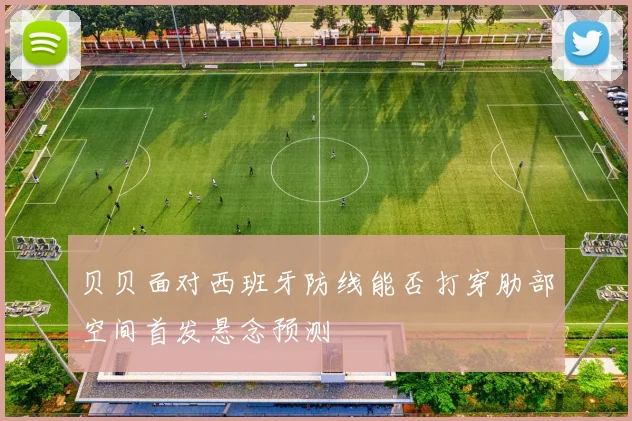 贝贝面对西班牙防线能否打穿肋部空间首发悬念预测