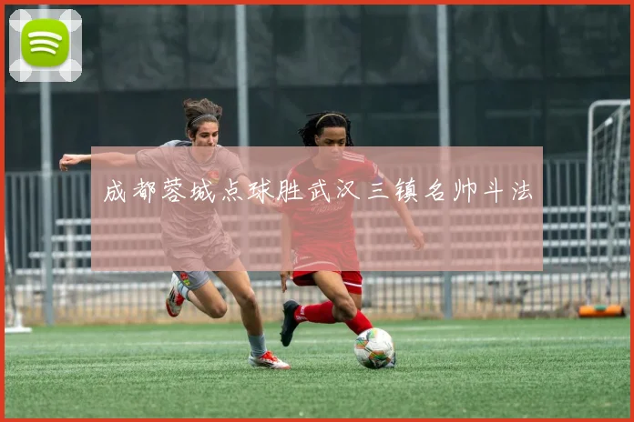 成都蓉城点球胜武汉三镇名帅斗法