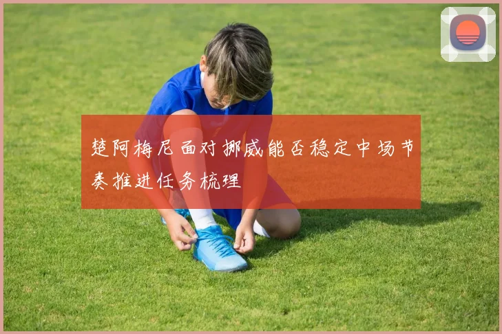 楚阿梅尼面对挪威能否稳定中场节奏推进任务梳理