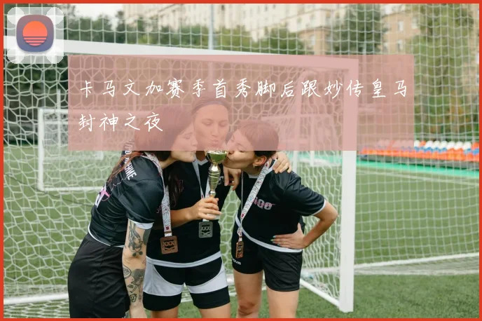 卡马文加赛季首秀脚后跟妙传皇马封神之夜