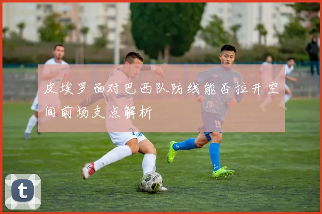 皮埃罗面对巴西队防线能否拉开空间前场支点解析