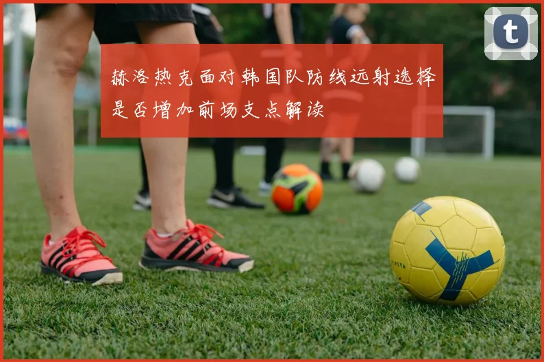 赫洛热克面对韩国队防线远射选择是否增加前场支点解读