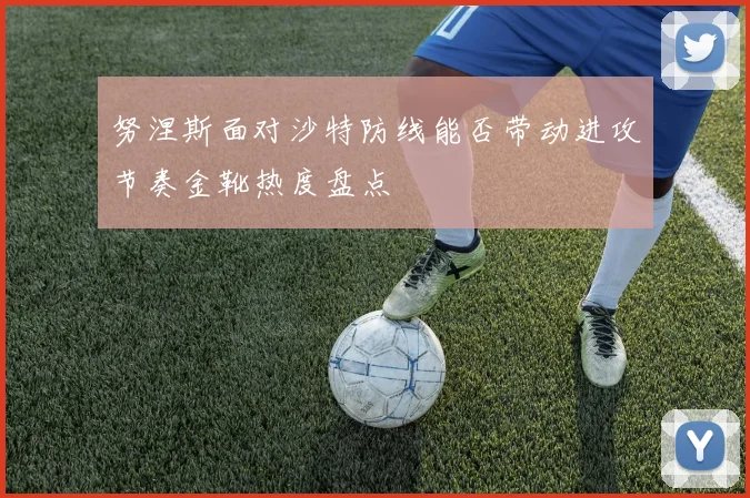 努涅斯面对沙特防线能否带动进攻节奏金靴热度盘点