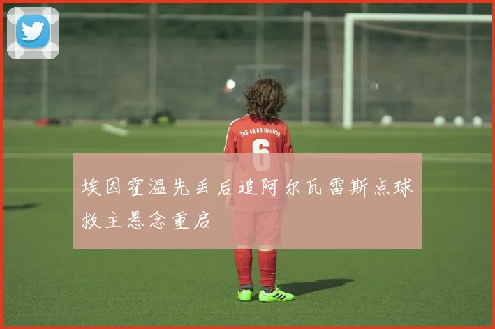 埃因霍温先丢后追阿尔瓦雷斯点球救主悬念重启