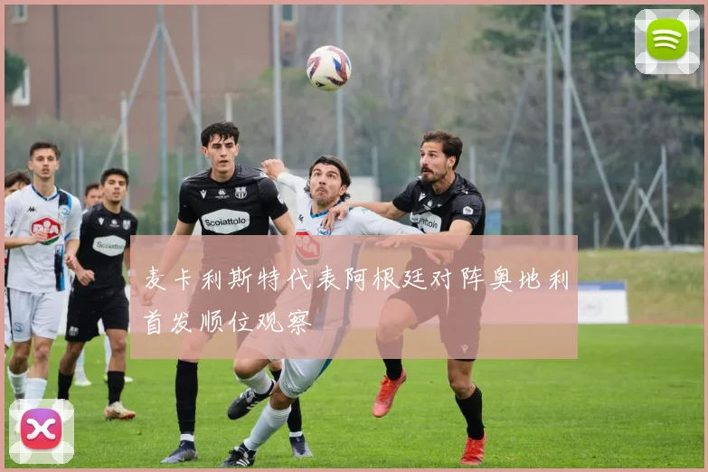 麦卡利斯特代表阿根廷对阵奥地利首发顺位观察
