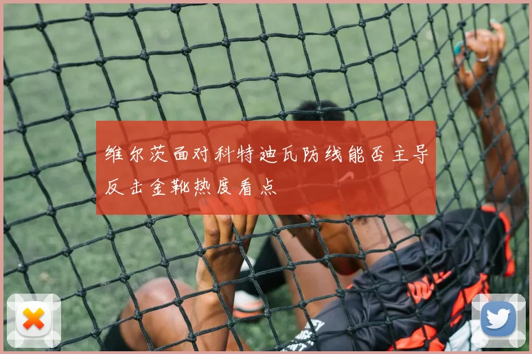 维尔茨面对科特迪瓦防线能否主导反击金靴热度看点