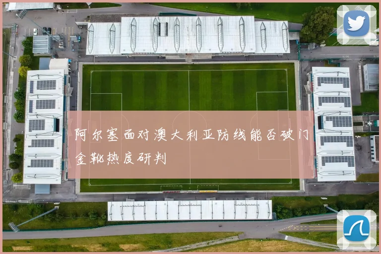 阿尔塞面对澳大利亚防线能否破门金靴热度研判