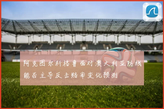 阿克图尔科格鲁面对澳大利亚防线能否主导反击赔率变化预测