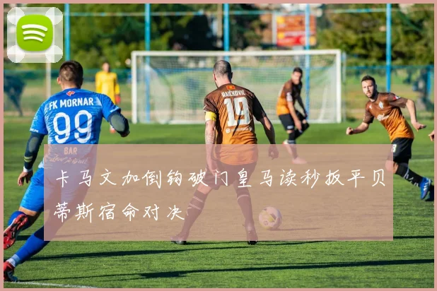 卡马文加倒钩破门皇马读秒扳平贝蒂斯宿命对决