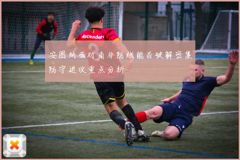 安图纳面对南非防线能否破解密集防守进攻重点分析