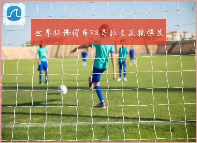 世界杯佛得角vs乌拉圭反抢强度