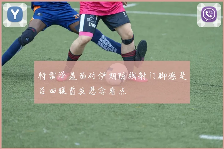 特雷泽盖面对伊朗防线射门脚感是否回暖首发悬念看点