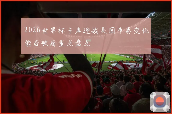 2026世界杯卡库迎战美国节奏变化能否破局重点盘点