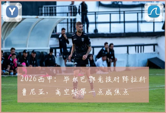 2026西甲：毕尔巴鄂竞技对阵拉科鲁尼亚，高空球第一点成焦点
