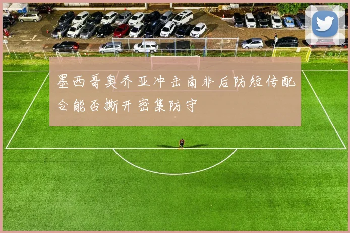 墨西哥奥乔亚冲击南非后防短传配合能否撕开密集防守