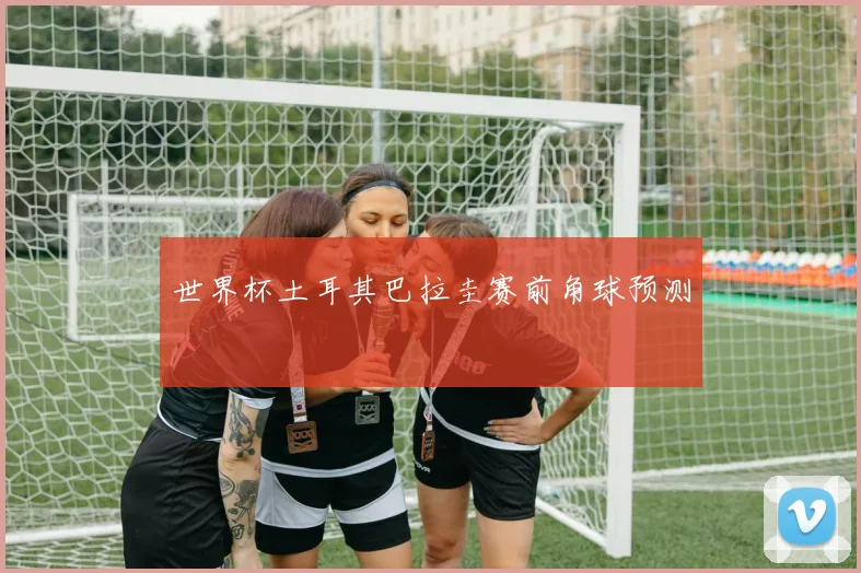 世界杯土耳其巴拉圭赛前角球预测