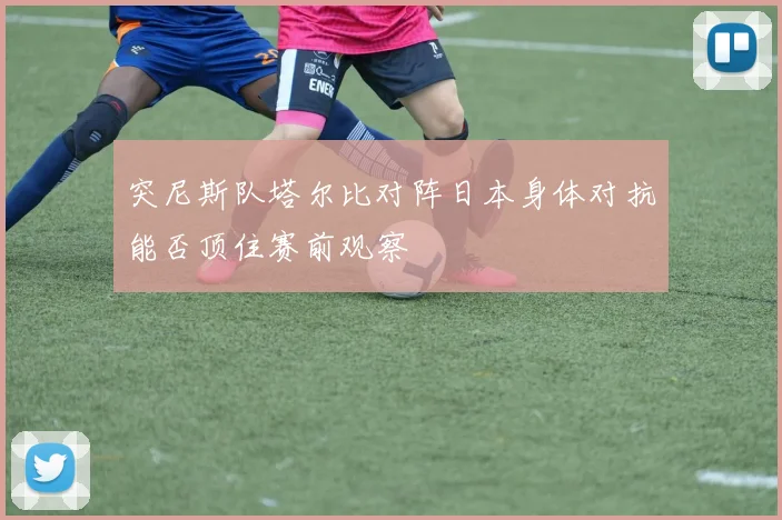 突尼斯队塔尔比对阵日本身体对抗能否顶住赛前观察