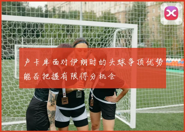 卢卡库面对伊朗时的头球争顶优势能否把握有限得分机会