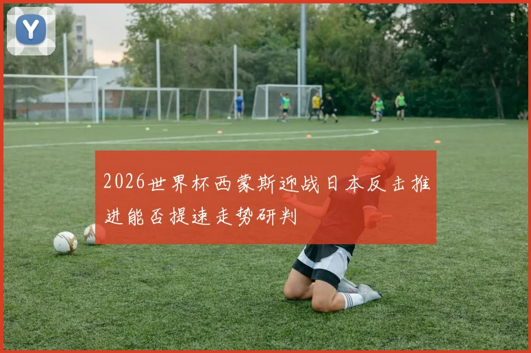 2026世界杯西蒙斯迎战日本反击推进能否提速走势研判