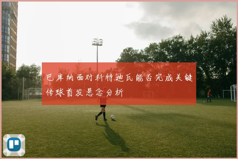 巴库纳面对科特迪瓦能否完成关键传球首发悬念分析