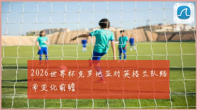 2026世界杯克罗地亚对英格兰队赔率变化前瞻