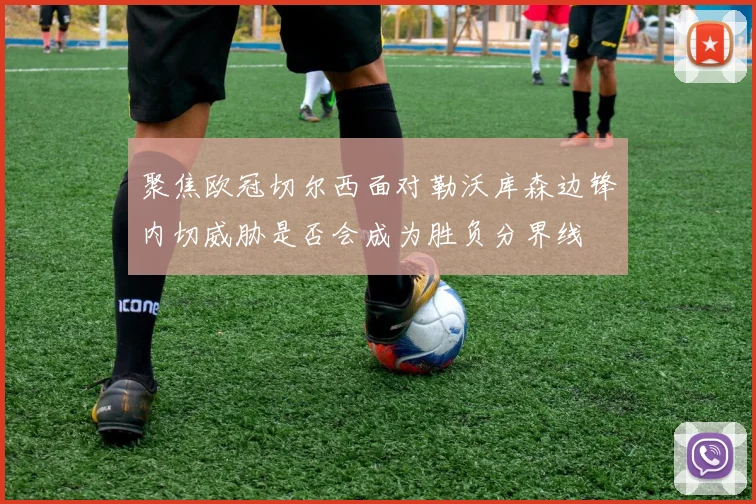 聚焦欧冠切尔西面对勒沃库森边锋内切威胁是否会成为胜负分界线
