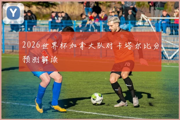 2026世界杯加拿大队对卡塔尔比分预测解读