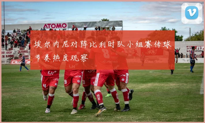 埃尔内尼对阵比利时队小组赛传球节奏热度观察