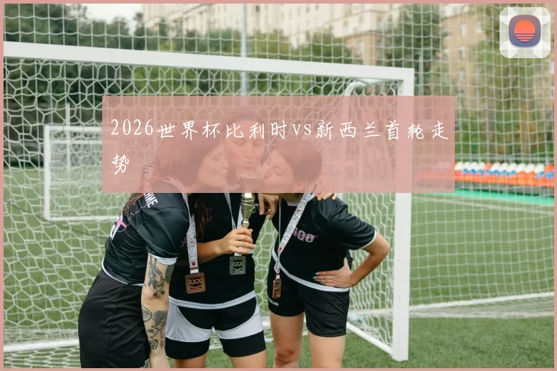 2026世界杯比利时vs新西兰首轮走势