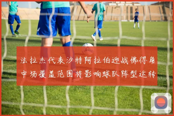 法拉杰代表沙特阿拉伯迎战佛得角中场覆盖范围将影响球队阵型运转