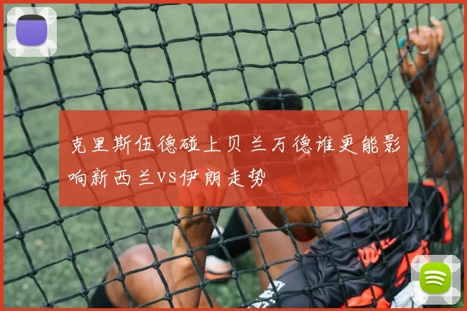 克里斯伍德碰上贝兰万德谁更能影响新西兰vs伊朗走势