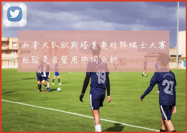 加拿大队欧斯塔基奥对阵瑞士大赛经验是否管用热词分析