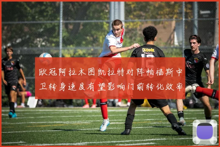 欧冠阿拉木图凯拉特对阵帕福斯中卫转身速度有望影响门前转化效率