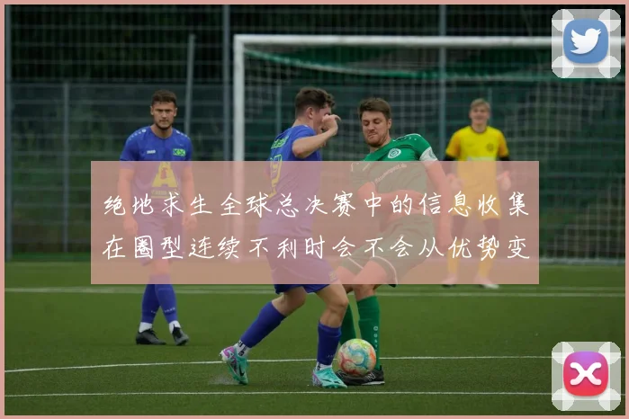 绝地求生全球总决赛中的信息收集在圈型连续不利时会不会从优势变成负担
