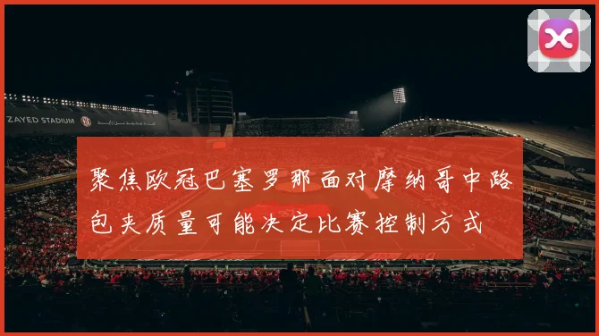 聚焦欧冠巴塞罗那面对摩纳哥中路包夹质量可能决定比赛控制方式