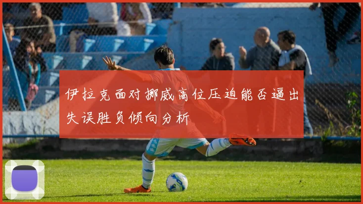 伊拉克面对挪威高位压迫能否逼出失误胜负倾向分析