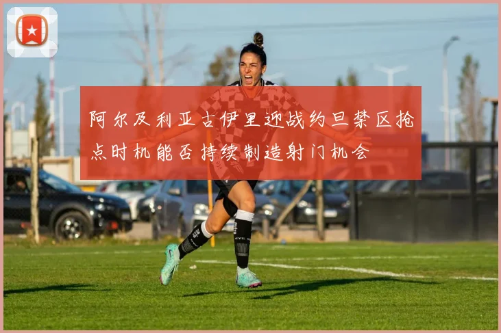 阿尔及利亚古伊里迎战约旦禁区抢点时机能否持续制造射门机会