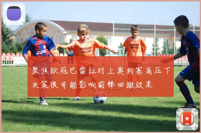 聚焦欧冠巴雷拉对上奥利塞高压下决策很可能影响前锋回撤效果