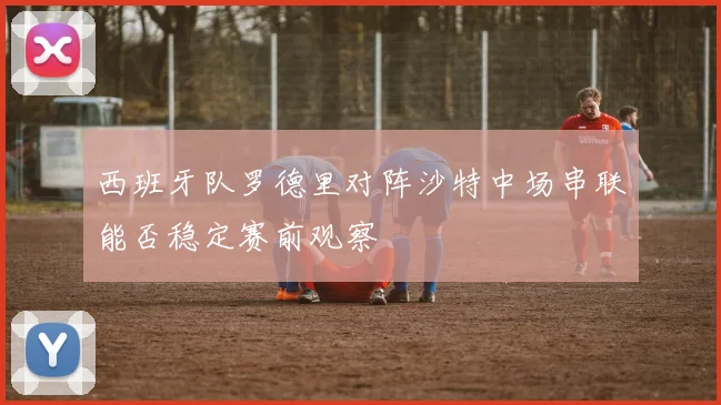 西班牙队罗德里对阵沙特中场串联能否稳定赛前观察