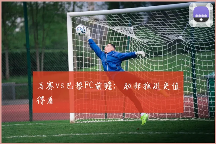 马赛vs巴黎FC前瞻：肋部推进更值得看