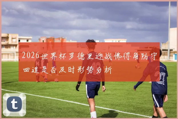 2026世界杯罗德里迎战佛得角防守回追是否及时形势分析