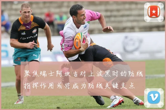 聚焦瑞士阿坎吉对上波黑时的防线指挥作用或将成为防线关键支点