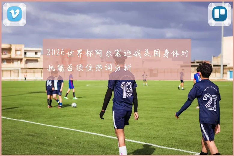 2026世界杯阿尔塞迎战美国身体对抗能否顶住热词分析