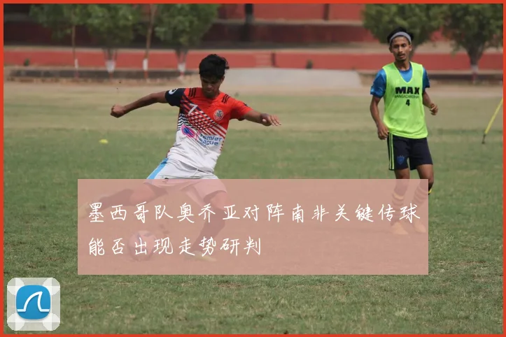 墨西哥队奥乔亚对阵南非关键传球能否出现走势研判