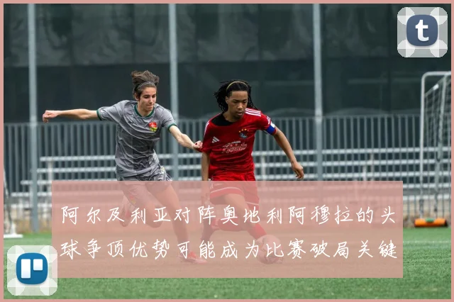 阿尔及利亚对阵奥地利阿穆拉的头球争顶优势可能成为比赛破局关键