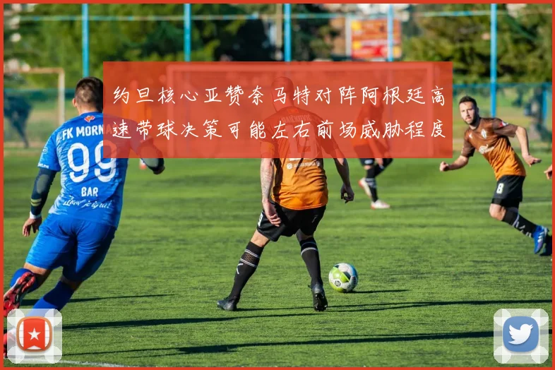约旦核心亚赞奈马特对阵阿根廷高速带球决策可能左右前场威胁程度